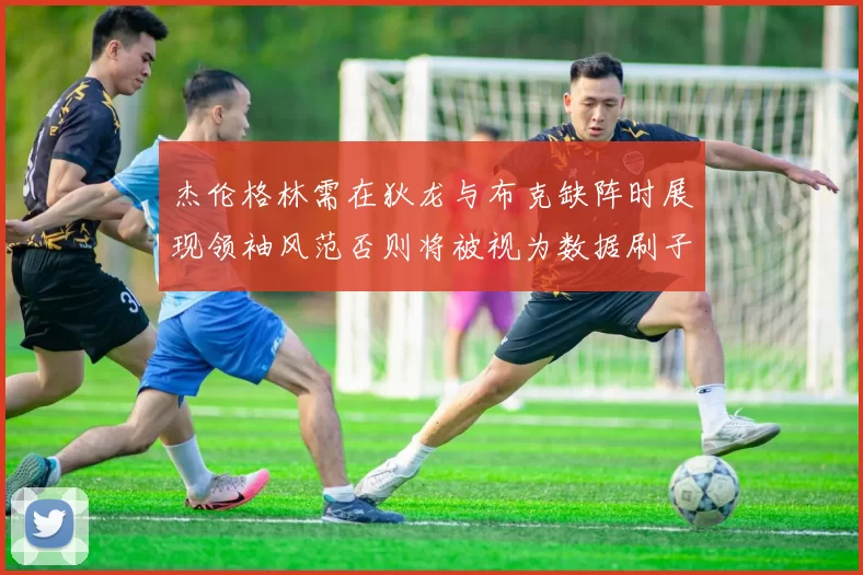 杰伦格林需在狄龙与布克缺阵时展现领袖风范否则将被视为数据刷子