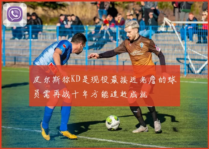 皮尔斯称KD是现役最接近老詹的球员需再战十年方能追赶成就