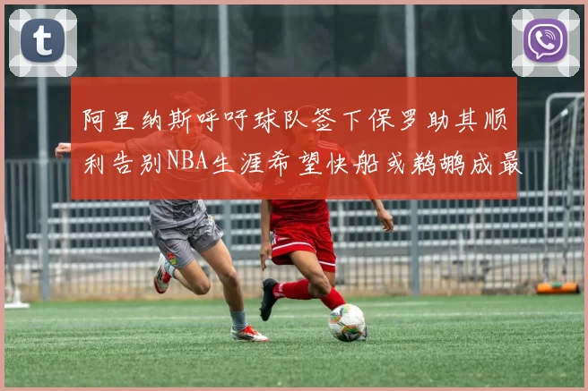 阿里纳斯呼吁球队签下保罗助其顺利告别NBA生涯希望快船或鹈鹕成最佳选择