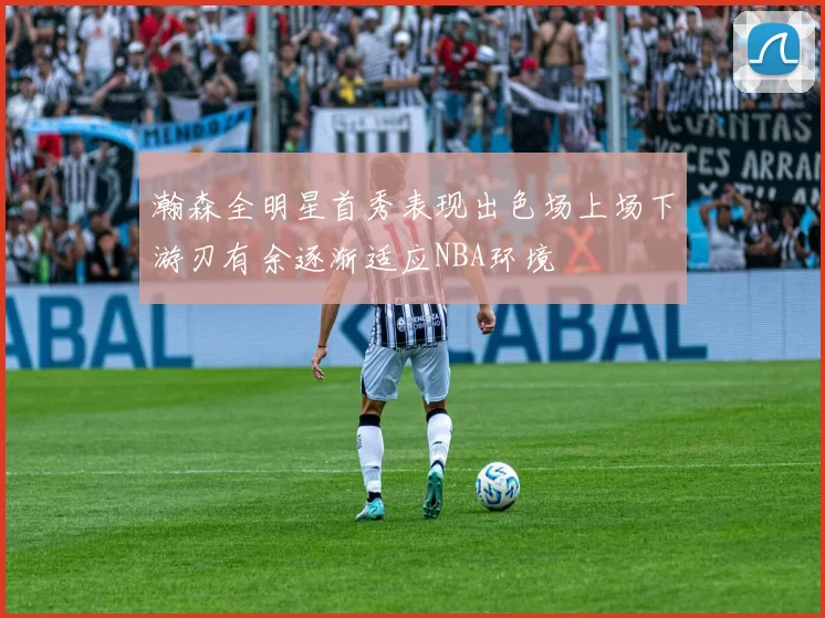 瀚森全明星首秀表现出色场上场下游刃有余逐渐适应NBA环境