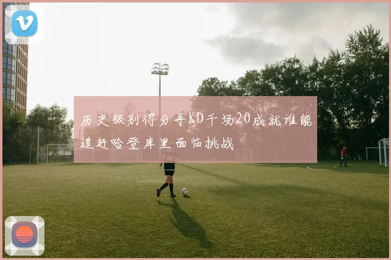 历史级别得分手KD千场20成就谁能追赶哈登库里面临挑战