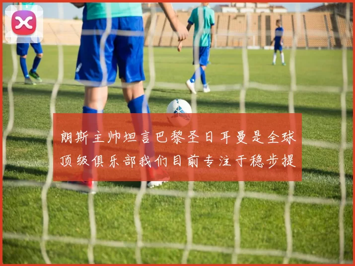 朗斯主帅坦言巴黎圣日耳曼是全球顶级俱乐部我们目前专注于稳步提升表现