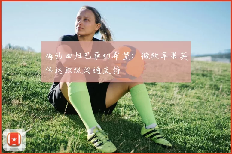 梅西回归巴萨的希望：微软苹果英伟达积极沟通支持