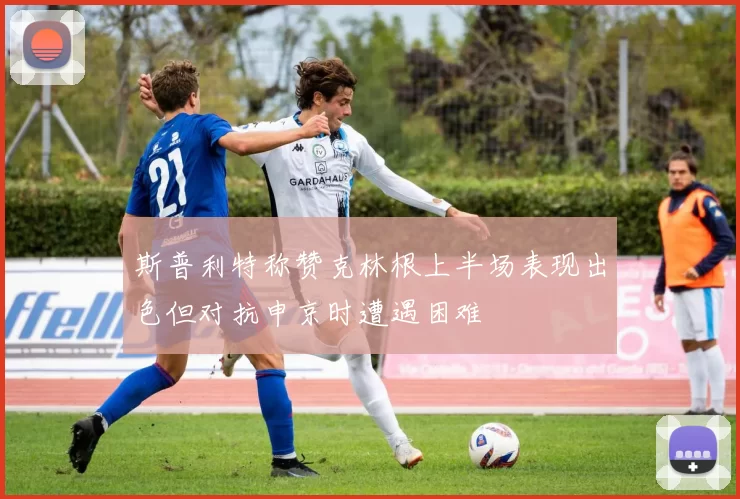 斯普利特称赞克林根上半场表现出色但对抗申京时遭遇困难